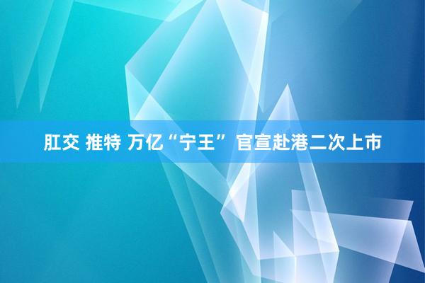 肛交 推特 万亿“宁王” 官宣赴港二次上市