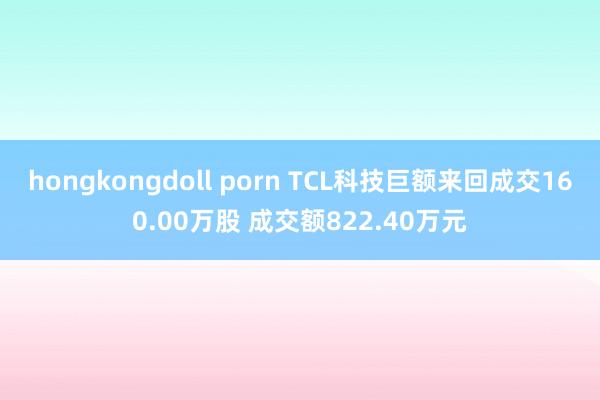 hongkongdoll porn TCL科技巨额来回成交160.00万股 成交额822.40万元