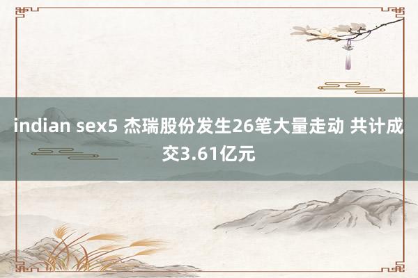 indian sex5 杰瑞股份发生26笔大量走动 共计成交3.61亿元