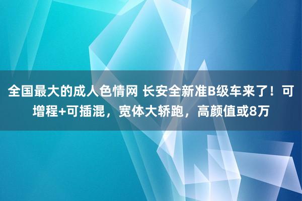 全国最大的成人色情网 长安全新准B级车来了！可增程+可插混，宽体大轿跑，高颜值或8万