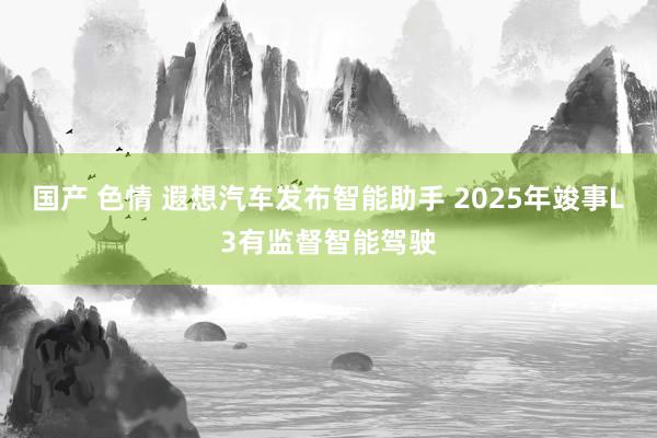 国产 色情 遐想汽车发布智能助手 2025年竣事L3有监督智能驾驶