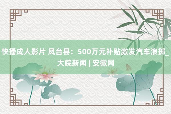 快播成人影片 凤台县：500万元补贴激发汽车浪掷_大皖新闻 | 安徽网