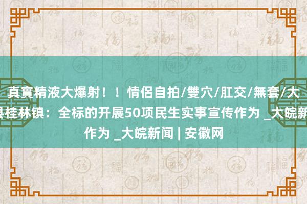 真實精液大爆射！！情侶自拍/雙穴/肛交/無套/大量噴精 歙县桂林镇：全标的开展50项民生实事宣传作为 _大皖新闻 | 安徽网