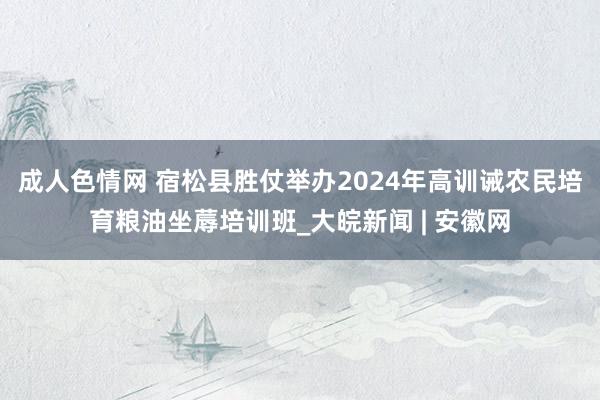 成人色情网 宿松县胜仗举办2024年高训诫农民培育粮油坐蓐培训班_大皖新闻 | 安徽网