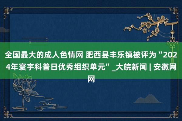 全国最大的成人色情网 肥西县丰乐镇被评为“2024年寰宇科普日优秀组织单元”_大皖新闻 | 安徽网