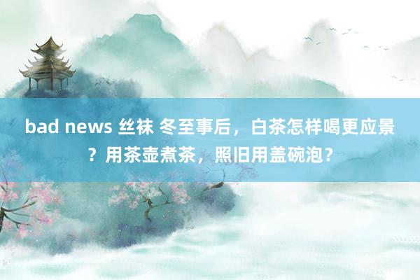 bad news 丝袜 冬至事后，白茶怎样喝更应景？用茶壶煮茶，照旧用盖碗泡？