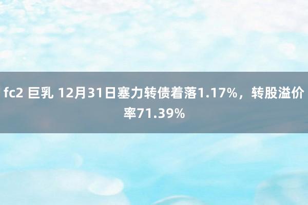 fc2 巨乳 12月31日塞力转债着落1.17%，转股溢价率71.39%