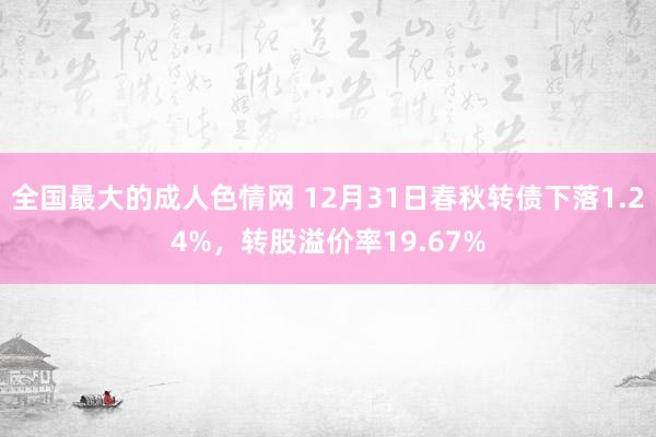 全国最大的成人色情网 12月31日春秋转债下落1.24%，转股溢价率19.67%