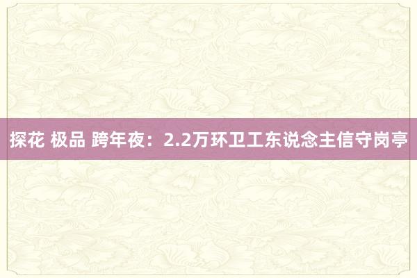 探花 极品 跨年夜：2.2万环卫工东说念主信守岗亭