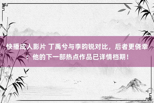 快播成人影片 丁禹兮与李昀锐对比，后者更侥幸：他的下一部热点作品已详情档期！