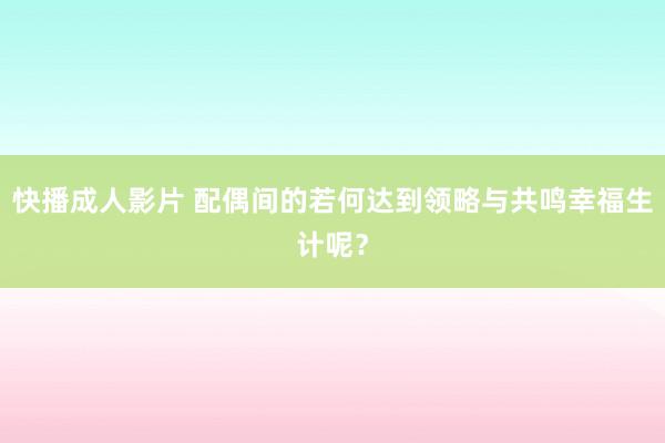 快播成人影片 配偶间的若何达到领略与共鸣幸福生计呢？