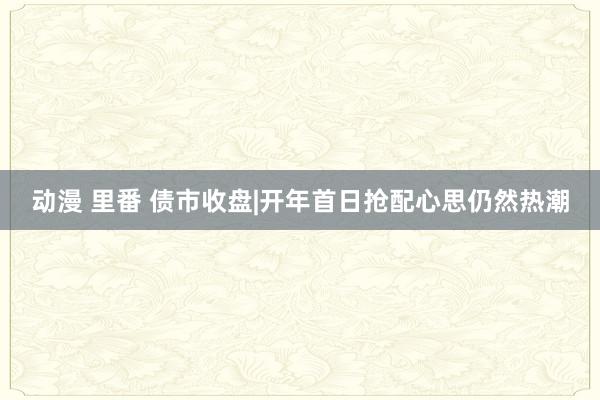 动漫 里番 债市收盘|开年首日抢配心思仍然热潮