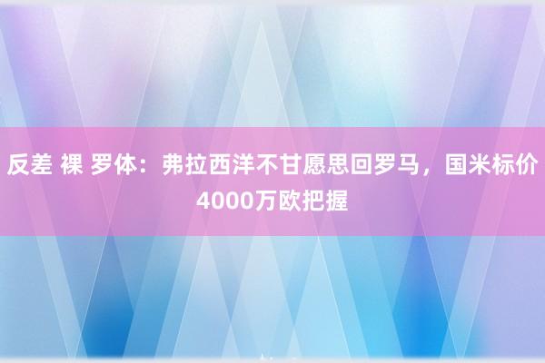 反差 裸 罗体：弗拉西洋不甘愿思回罗马，国米标价4000万欧把握