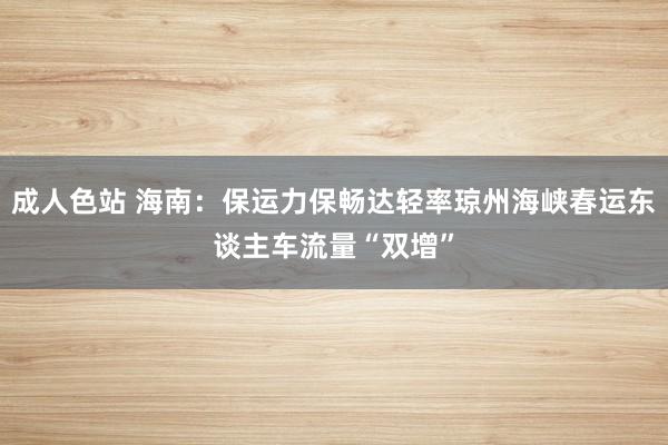 成人色站 海南：保运力保畅达轻率琼州海峡春运东谈主车流量“双增”