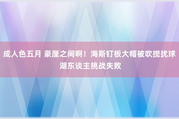 成人色五月 豪厘之间啊！海斯钉板大帽被吹搅扰球 湖东谈主挑战失败