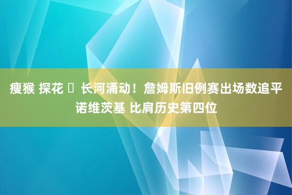 瘦猴 探花 ⏳长河涌动！詹姆斯旧例赛出场数追平诺维茨基 比肩历史第四位