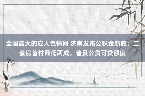 全国最大的成人色情网 济南发布公积金新政：二套房首付最低两成，普及公贷可贷额度