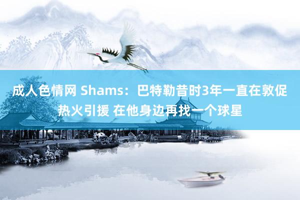 成人色情网 Shams：巴特勒昔时3年一直在敦促热火引援 在他身边再找一个球星