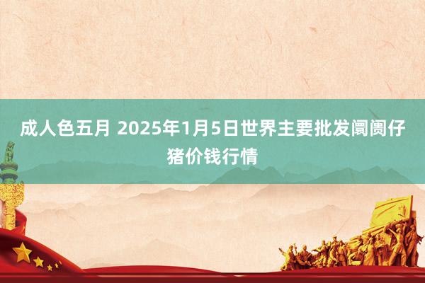 成人色五月 2025年1月5日世界主要批发阛阓仔猪价钱行情