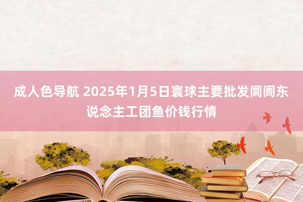 成人色导航 2025年1月5日寰球主要批发阛阓东说念主工团鱼价钱行情