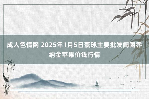 成人色情网 2025年1月5日寰球主要批发阛阓乔纳金苹果价钱行情