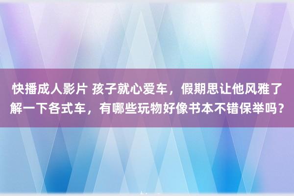 快播成人影片 孩子就心爱车，假期思让他风雅了解一下各式车，有哪些玩物好像书本不错保举吗？