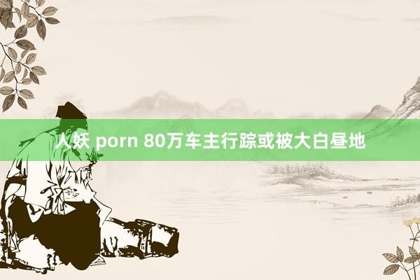 人妖 porn 80万车主行踪或被大白昼地