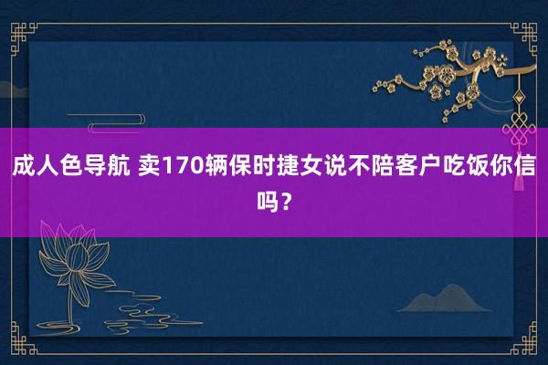 成人色导航 卖170辆保时捷女说不陪客户吃饭你信吗？