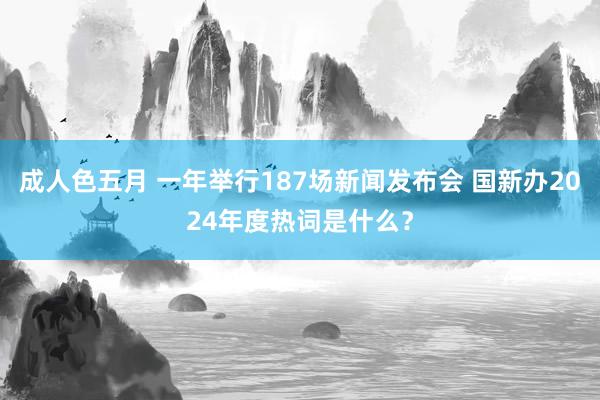 成人色五月 一年举行187场新闻发布会 国新办2024年度热词是什么？