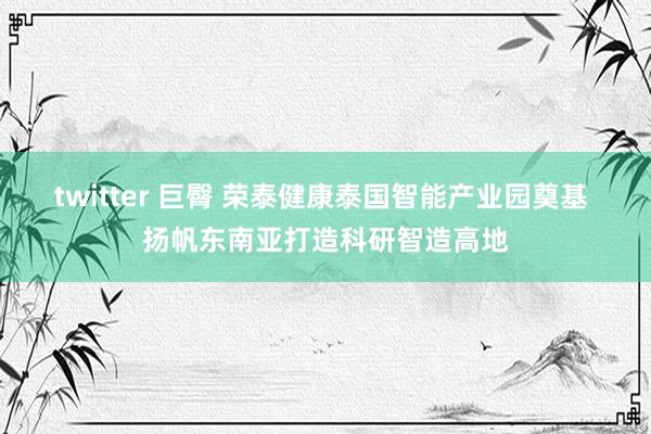 twitter 巨臀 荣泰健康泰国智能产业园奠基 扬帆东南亚打造科研智造高地