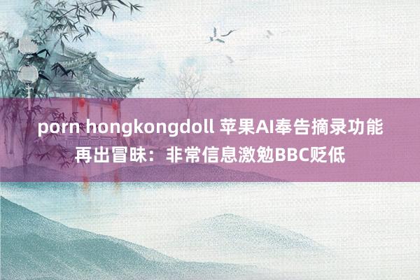 porn hongkongdoll 苹果AI奉告摘录功能再出冒昧：非常信息激勉BBC贬低