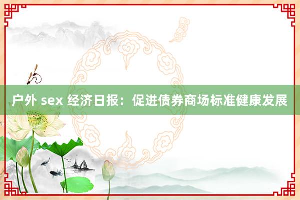 户外 sex 经济日报：促进债券商场标准健康发展