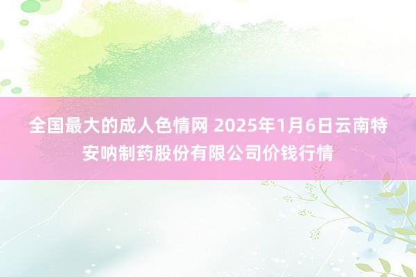 全国最大的成人色情网 2025年1月6日云南特安呐制药股份有限公司价钱行情