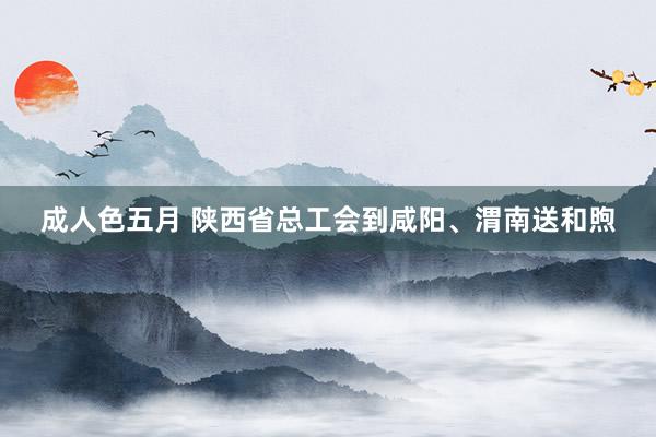 成人色五月 陕西省总工会到咸阳、渭南送和煦