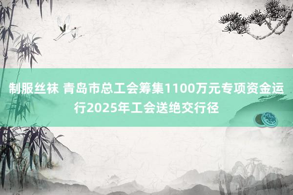 制服丝袜 青岛市总工会筹集1100万元专项资金运行2025年工会送绝交行径