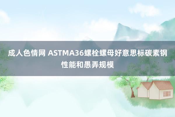 成人色情网 ASTMA36螺栓螺母好意思标碳素钢性能和愚弄规模