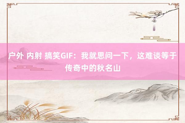 户外 内射 搞笑GIF：我就思问一下，这难谈等于传奇中的秋名山