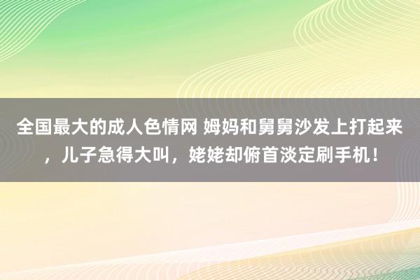 全国最大的成人色情网 姆妈和舅舅沙发上打起来，儿子急得大叫，姥姥却俯首淡定刷手机！