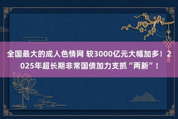 全国最大的成人色情网 较3000亿元大幅加多！2025年超长期非常国债加力支抓“两新”！