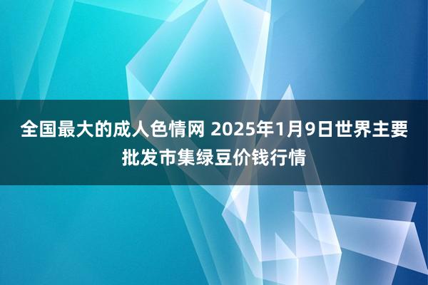 全国最大的成人色情网 2025年1月9日世界主要批发市集绿豆价钱行情