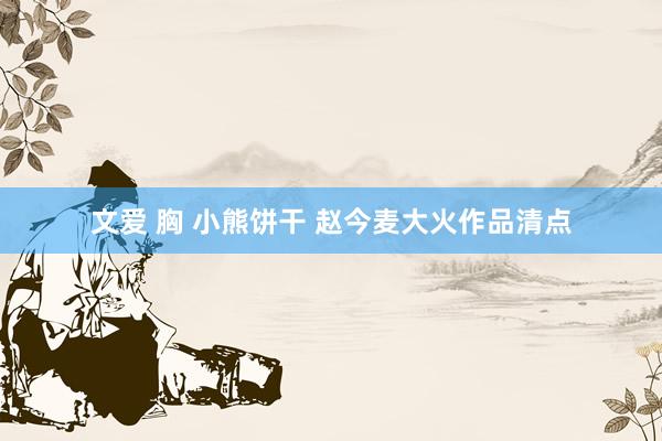 文爱 胸 小熊饼干 赵今麦大火作品清点