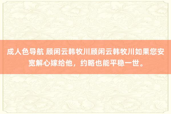 成人色导航 顾闲云韩牧川顾闲云韩牧川如果您安宽解心嫁给他，约略也能平稳一世。