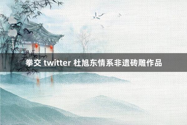 拳交 twitter 杜旭东情系非遗砖雕作品