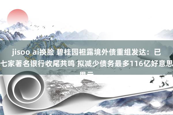 jisoo ai换脸 碧桂园袒露境外债重组发达：已与七家著名银行收尾共鸣 拟减少债务最多116亿好意思元