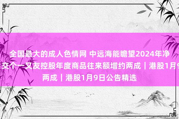 全国最大的成人色情网 中远海能瞻望2024年净赚近40亿元 交个一又友控股年度商品往来额增约两成｜港股1月9日公告精选