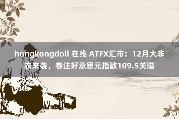 hongkongdoll 在线 ATFX汇市：12月大非农来袭，眷注好意思元指数109.5关隘