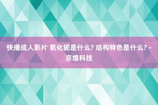 快播成人影片 氧化铌是什么? 结构特色是什么? -京煌科技