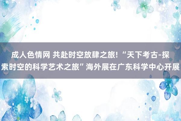 成人色情网 共赴时空放肆之旅! “天下考古-探索时空的科学艺术之旅”海外展在广东科学中心开展