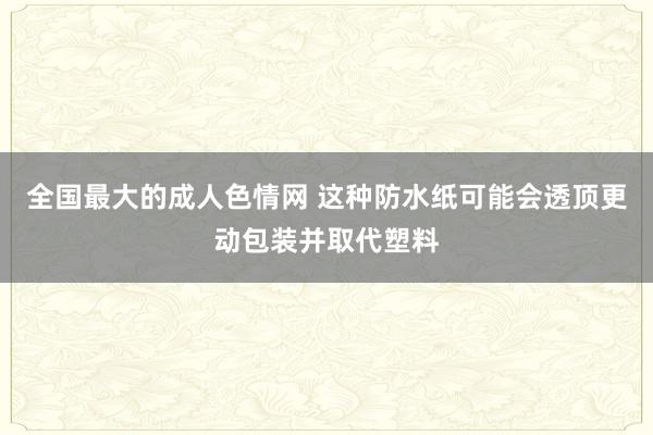 全国最大的成人色情网 这种防水纸可能会透顶更动包装并取代塑料