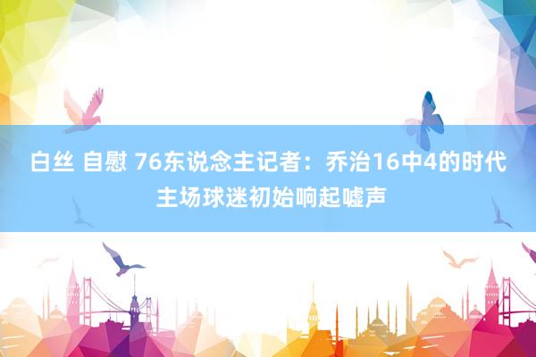 白丝 自慰 76东说念主记者：乔治16中4的时代 主场球迷初始响起嘘声